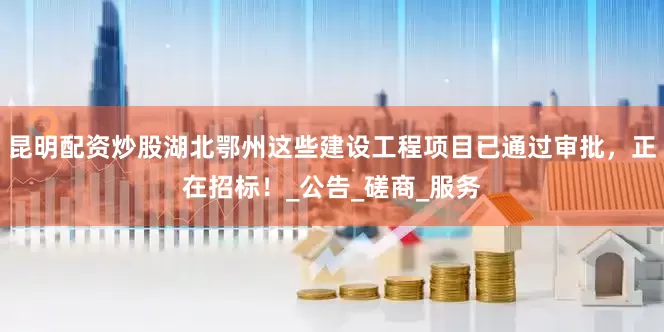 昆明配资炒股湖北鄂州这些建设工程项目已通过审批，正在招标！_公告_磋商_服务