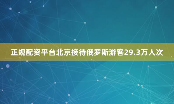 正规配资平台北京接待俄罗斯游客29.3万人次