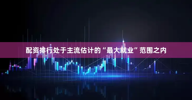 配资排行处于主流估计的“最大就业”范围之内
