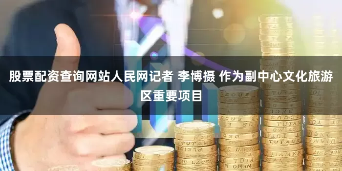 股票配资查询网站人民网记者 李博摄 作为副中心文化旅游区重要项目
