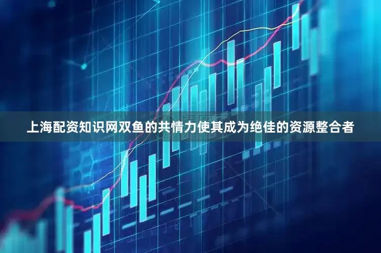 上海配资知识网双鱼的共情力使其成为绝佳的资源整合者
