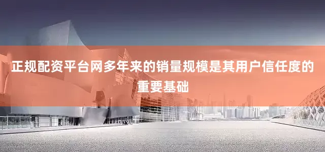 正规配资平台网多年来的销量规模是其用户信任度的重要基础