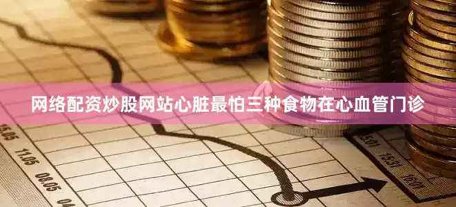 网络配资炒股网站心脏最怕三种食物在心血管门诊