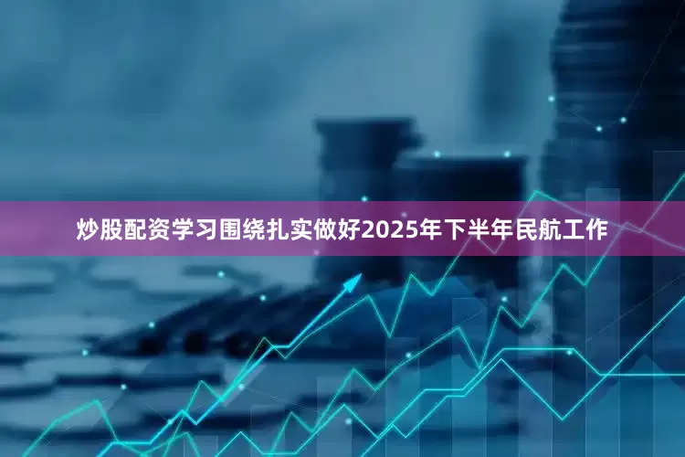 炒股配资学习围绕扎实做好2025年下半年民航工作