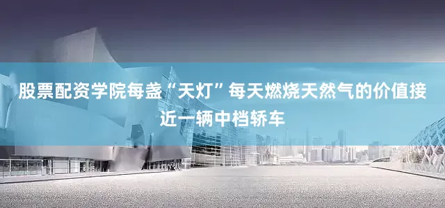 股票配资学院每盏“天灯”每天燃烧天然气的价值接近一辆中档轿车