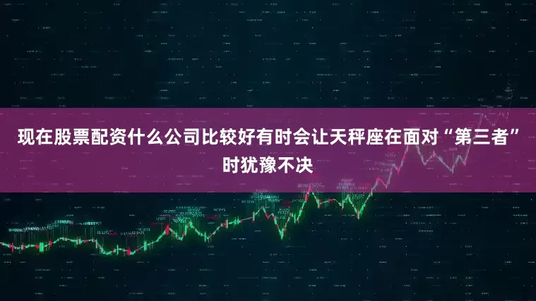 现在股票配资什么公司比较好有时会让天秤座在面对“第三者”时犹豫不决